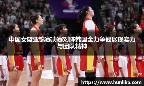 中国女篮亚锦赛决赛对阵韩国全力争冠展现实力与团队精神