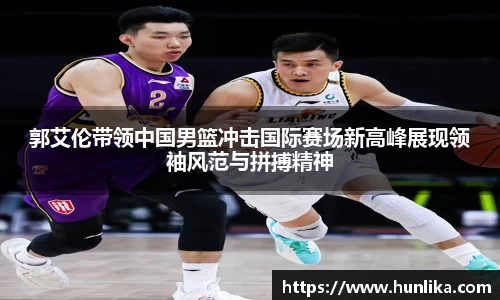 郭艾伦带领中国男篮冲击国际赛场新高峰展现领袖风范与拼搏精神