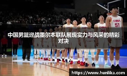 中国男篮迎战墨尔本联队展现实力与风采的精彩对决