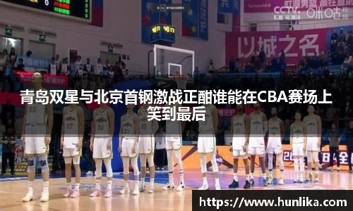 青岛双星与北京首钢激战正酣谁能在CBA赛场上笑到最后